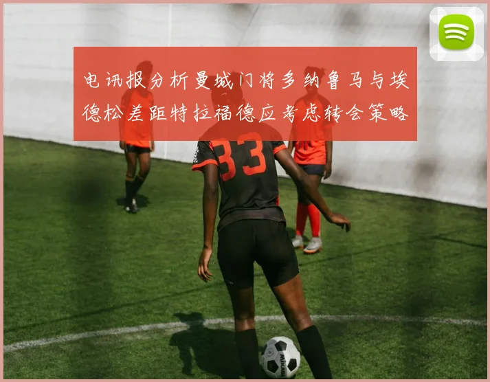 电讯报分析曼城门将多纳鲁马与埃德松差距特拉福德应考虑转会策略