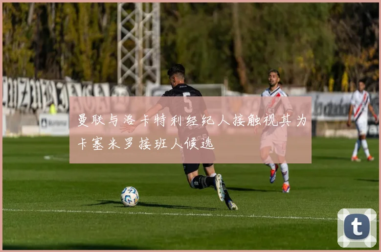 曼联与洛卡特利经纪人接触视其为卡塞米罗接班人候选
