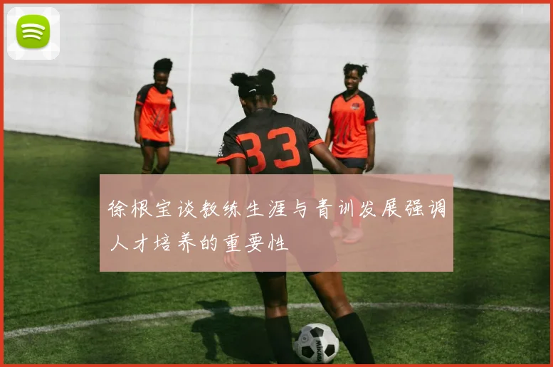 徐根宝谈教练生涯与青训发展强调人才培养的重要性