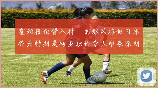 霍姆格伦赞八村塁打球风格似日本乔丹特别是转身动作令人印象深刻