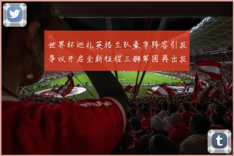 世界杯巡礼英格兰队豪华阵容引发争议开启全新征程三狮军团再出发