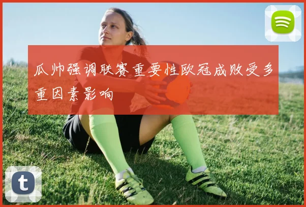 瓜帅强调联赛重要性欧冠成败受多重因素影响