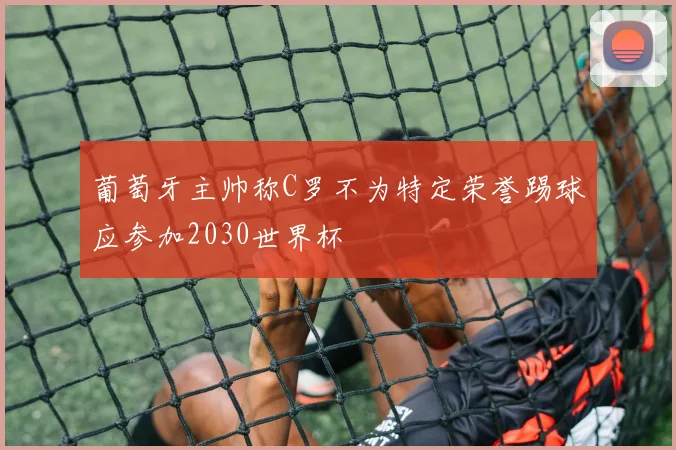 葡萄牙主帅称C罗不为特定荣誉踢球应参加2030世界杯
