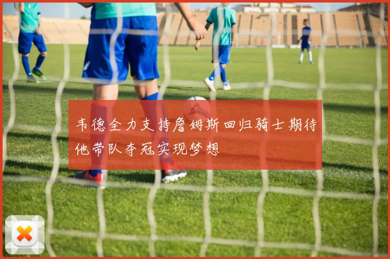韦德全力支持詹姆斯回归骑士期待他带队夺冠实现梦想
