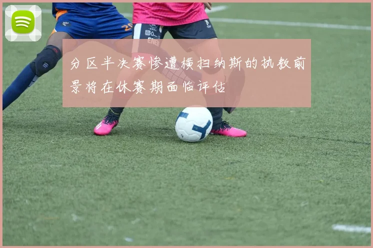 分区半决赛惨遭横扫纳斯的执教前景将在休赛期面临评估