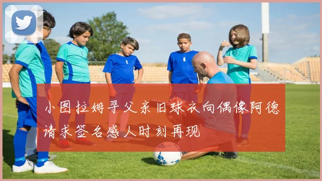 小图拉姆寻父亲旧球衣向偶像阿德请求签名感人时刻再现