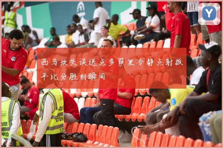 西马坎失误送点多萨里冷静点射扳平比分胜利瞬间